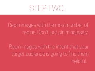 STEP TWO:
Repin images with the most number of
repins. Don’t just pin mindlessly.
Repin images with the intent that your
t...
